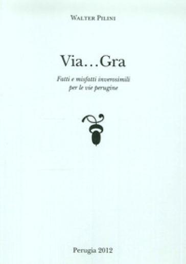 Via... Gra. Fatti i misfatti inverosimili per le vie perugine - Walter Pilini