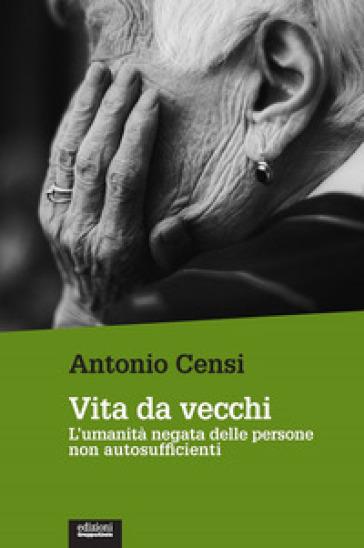 Vita da vecchi. L'umanità negata delle persone non autosufficienti - Antonio Censi