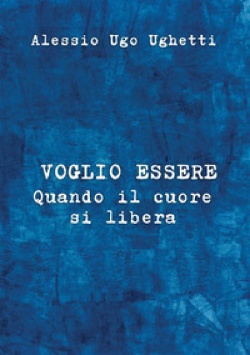 Voglio essere. Quando il cuore si libera - Alessio Ugo Ughetti