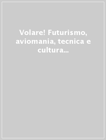 Volare! Futurismo, aviomania, tecnica e cultura italiana del volo 1903-1940