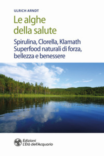 Le alghe della salute. Spirulina, Clorella, Klamath. Superfoods naturali di forza, bellezza e benessere - Ulrich Arndt