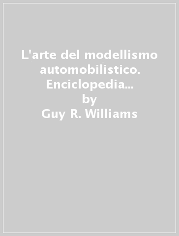 L'arte del modellismo automobilistico. Enciclopedia illustrata dei modelli automobilistici d'ogni tempo e paese - Guy R. Williams