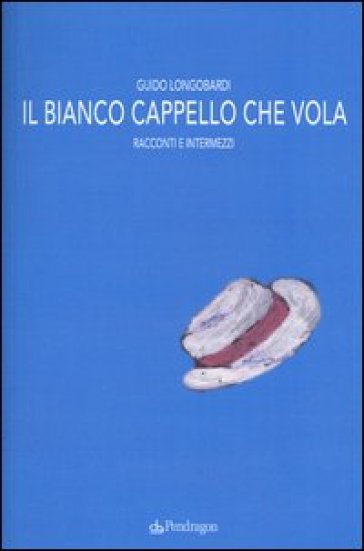 Il bianco cappello che vola. Racconti e intermezzi - Guido Longobardi