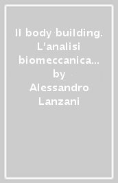 Il body building. L analisi biomeccanica di uno sport, la palestra e gli attrezzi, la preparazione specifica, l alimentazione, l abuso farmacologico