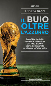 Il buio oltre l azzurro. Sconfitte, intrighi, sospetti e polemiche. Dal 1962 al 2018. Storia delle partite da giocare un altra volta