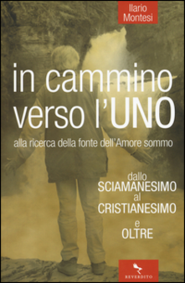 In cammino verso l'Uno. Dallo sciamanesimo al cristianesimo e oltre. Alla ricerca della fonte dell'immenso amore - Ilario Montesi