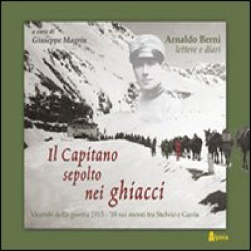 Il capitano sepolto nei ghiacci. Vicende della guerra 1915-'18 sui monti tra Stelvio e Gavia delle lettere e dai diari di Arnaldo Berni - Giuseppe Magrin