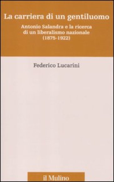 La carriera di un gentiluomo. Antonio Salandra e la ricerca di un liberalismo nazionale (1875-1922) - Federico Lucarini