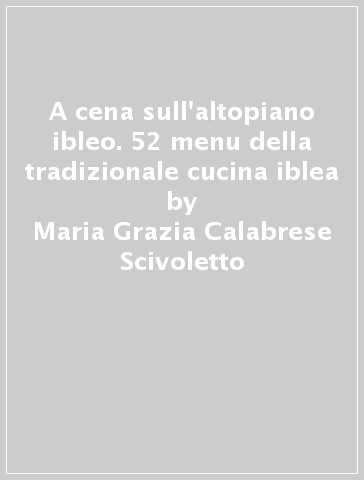 A cena sull'altopiano ibleo. 52 menu della tradizionale cucina iblea - Maria Grazia Calabrese Scivoletto