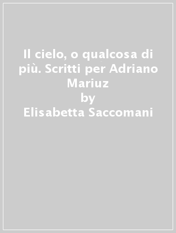 Il cielo, o qualcosa di più. Scritti per Adriano Mariuz - Elisabetta Saccomani