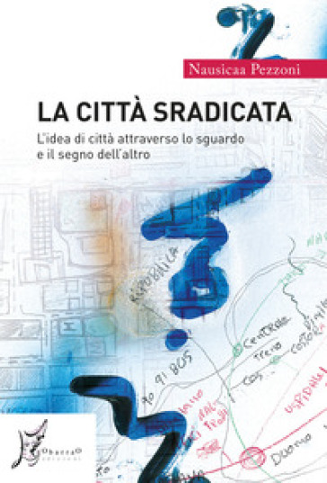 La città sradicata. L'idea di città attraverso lo sguardo e il segno dell'altro - Nausicaa Pezzoni