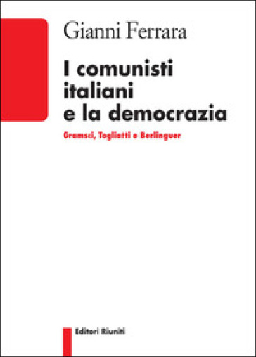 I comunisti italiani e la democrazia. Gramsci, Togliatti, Berlinguer - Gianni Ferrara