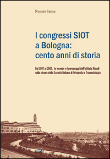 I congressi SIOT a Bologna: cento anni di storia. Dal 1907 al 2007, le vicende e i personaggi dell'Istituto Rizzoli sullo sfondo della Società italiana di ortopedia - Nunzio Spina