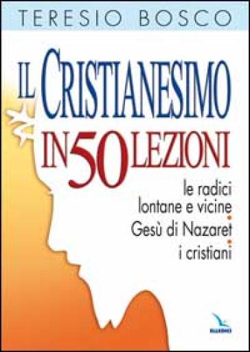 Il cristianesimo in 50 lezioni. Le radici lontane e vicine. Gesù di Nazaret. I cristiani - Teresio Bosco