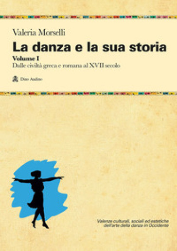 La danza e la sua storia. Valenze culturali, sociali ed estetiche dell'arte della danza in Occidente. Vol. 1: Dalle civiltà greca e romana al XVII secolo - Valeria Morselli