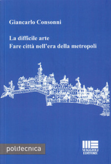 La difficile arte. Fare città nell'era della metropoli - Giancarlo Consonni