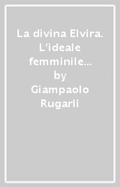 La divina Elvira. L ideale femminile nella vita e nell opera di Giacomo Puccini