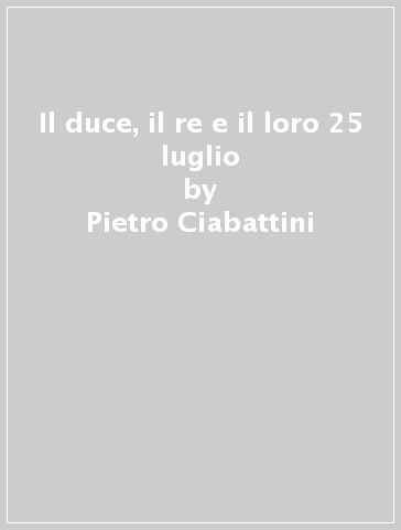 Il duce, il re e il loro 25 luglio - Pietro Ciabattini