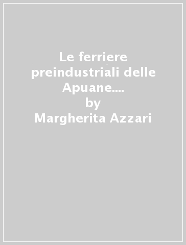 Le ferriere preindustriali delle Apuane. Siderurgia e organizzazione del territorio nella Versilia interna - Margherita Azzari