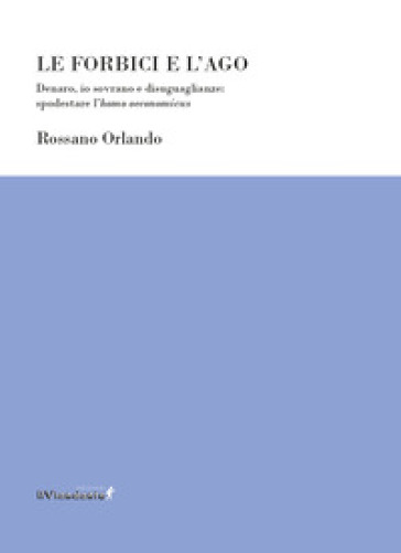 Le forbici e l'ago. Denaro, io sovrano e disuguaglianze: spodestare l'homo oeconomicus - Rossano Orlando