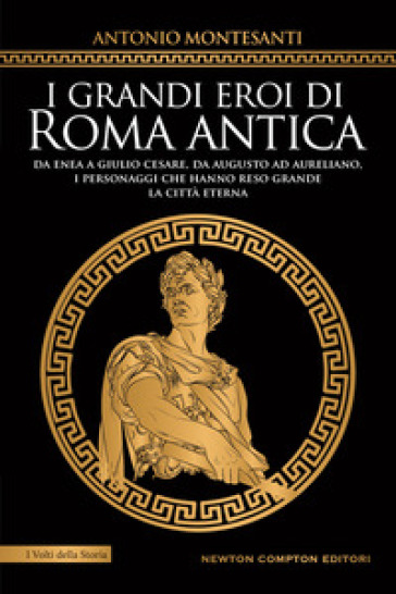 I grandi eroi di Roma antica. Da Enea a Giulio Cesare, da Augusto ad Aureliano, i personaggi che hanno reso grande la Città Eterna - Antonio Montesanti