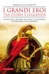 I grandi eroi tra storia e leggenda. Da Achille a re Artù, da Ulisse a Gilgamesh, da Orlando a san Giorgio