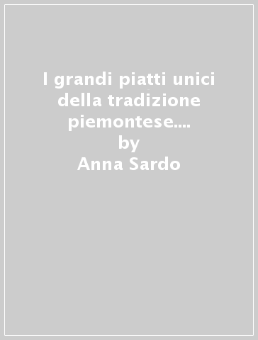 I grandi piatti unici della tradizione piemontese. Tutte le ricette raccontate sul posto - Anna Sardo - Francesca Colombo