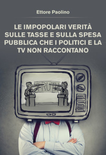 Le impopolari verità sulle tasse e sulla spesa pubblica che i politici e la tv non raccontano - Ettore Paolino