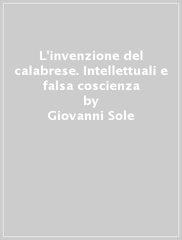 L'invenzione del calabrese. Intellettuali e falsa coscienza - Giovanni Sole