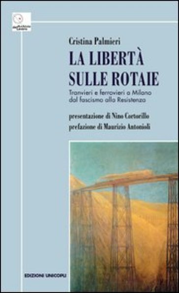 La libertà sulle rotaie. Tranvieri e ferrovieri a Milano dal fascismo alla Resistenza - Cristina Palmieri