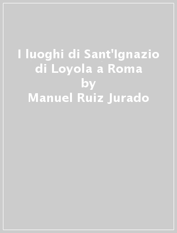 I luoghi di Sant'Ignazio di Loyola a Roma - Manuel Ruiz Jurado