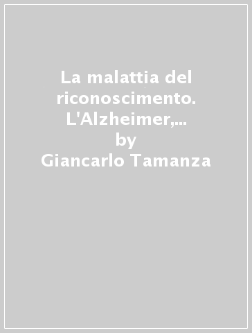 La malattia del riconoscimento. L'Alzheimer, le relazioni familiari, il processo di cura - Giancarlo Tamanza