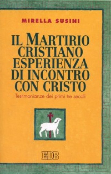 Il martirio cristiano esperienza di incontro con Cristo. Testimonianze dei primi tre secoli - Mirella Susini