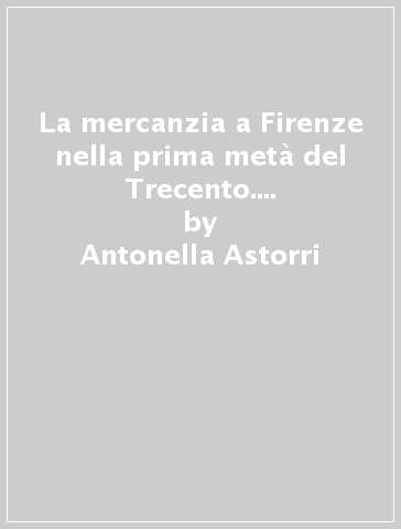 La mercanzia a Firenze nella prima metà del Trecento. Il potere dei grandi mercanti - Antonella Astorri