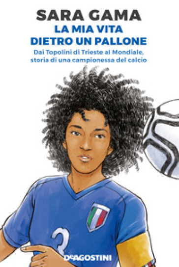 La mia vita dietro un pallone. Dai Topolini di Trieste al Mondiale, storia di una campionessa del calcio - Sara Gama