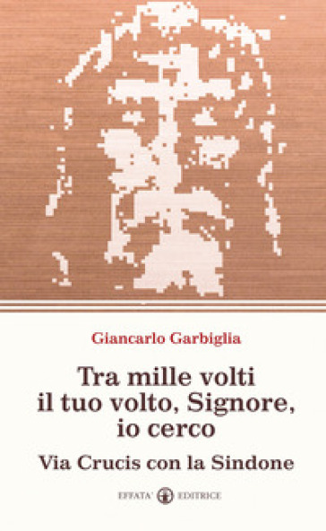 Tra mille volti il tuo volto, Signore, io cerco. Via Crucis con la Sindone - Giancarlo Garbiglia