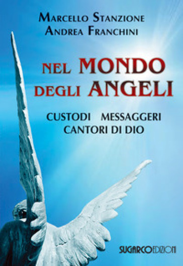 Nel mondo degli angeli. Custodi, messaggeri, cantori di Dio - Marcello Stanzione - Andrea Franchini