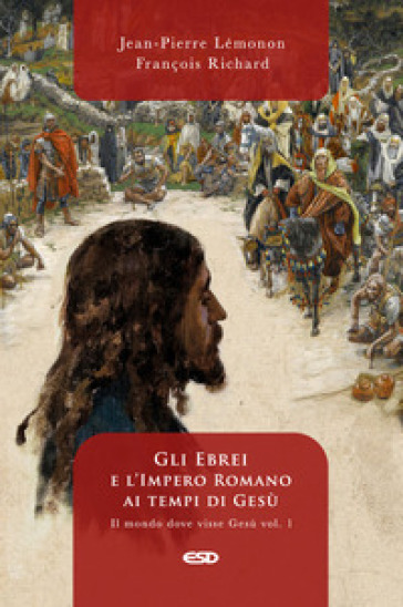 Il mondo dove visse Gesù. Vol. 1: Gli ebrei e l'impero romano ai tempi di Gesù - Jean-Pierre Lemonon - François Richard