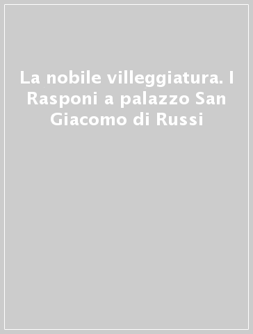 La nobile villeggiatura. I Rasponi a palazzo San Giacomo di Russi