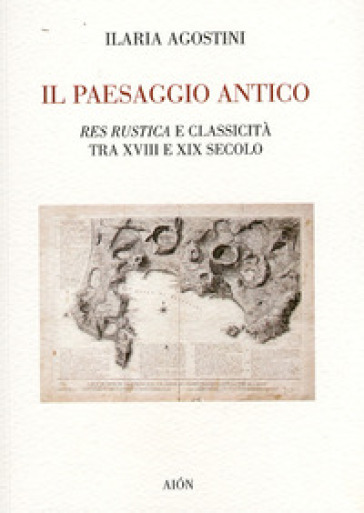 Il paesaggio antico. Res rustica e classicità tra XVIII e XIX secolo - Ilaria Agostini