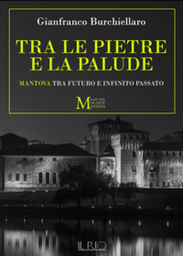 Tra le pietre e la palude. Mantova tra futuro e infinito passato - Gianfranco Burchiellaro