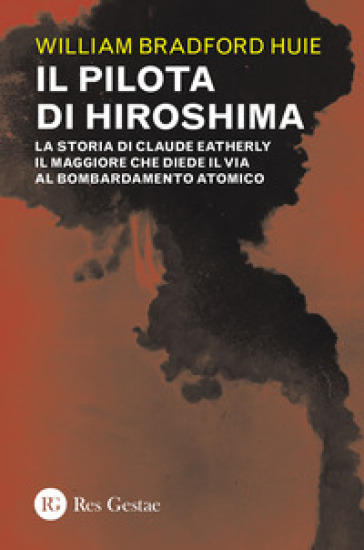 Il pilota di Hiroshima. La storia di Claude Eatherly il maggiore che diede il via al bombardamento atomico - William Bradford Huie