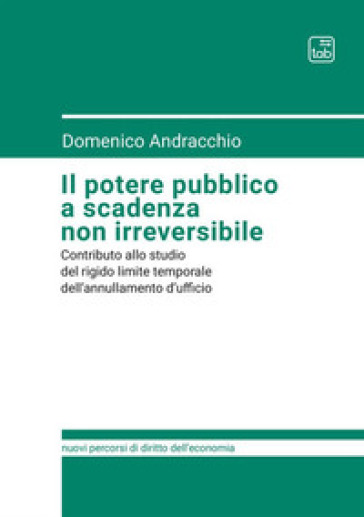 Il potere pubblico a scadenza non irreversibile. Contributo allo studio del rigido limite temporale dell'annullamento d'ufficio - Domenico Andracchio