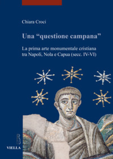 Una «questione campana». La prima arte monumentale cristiana tra Napoli, Nola e Capua (sec. IV-VI) - Chiara Croci