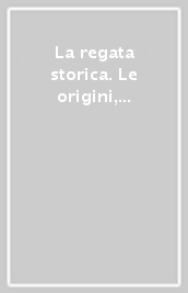 La regata storica. Le origini, lo spettacolo, le sfide