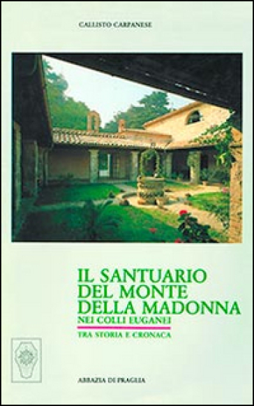 Il santuario del Monte della Madonna nei Colli Euganei. Tra cronaca e storia - Callisto Carpanese