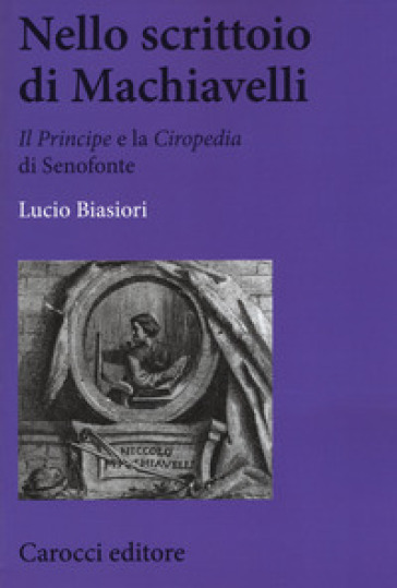 Nello scrittoio di Machiavelli . «Il Principe» e la «Ciropedia» di Senofonte - Lucio Biasiori