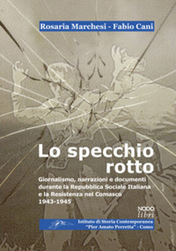 Lo specchio rotto. Giornalismo, narrazioni e documenti durante la Repubblica Sociale Italiana e la Resistenza nel Comasco. 1943-1945 - Rosaria Marchesi - Fabio Cani