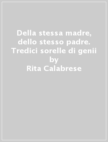 Della stessa madre, dello stesso padre. Tredici sorelle di genii - Rita Calabrese - Eleonora Chiavetta