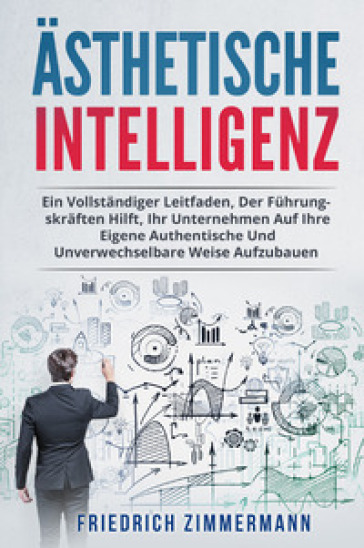 Ästhetische intelligenz. Ein vollständiger leitfaden, der führungskräften hilft, ihr unternehmen auf ihre eigene authentische und unverwechselbare weise aufzubauen - Friedrich Zimmermann